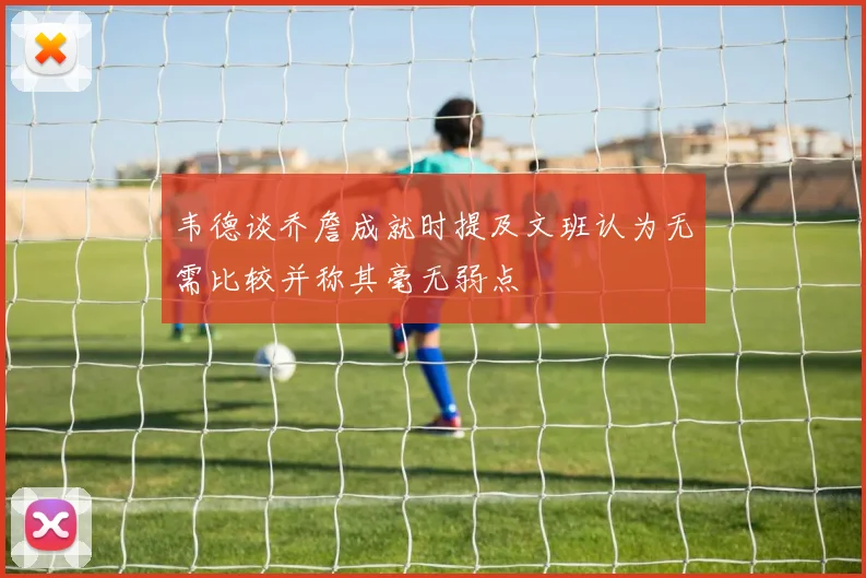 韦德谈乔詹成就时提及文班认为无需比较并称其毫无弱点