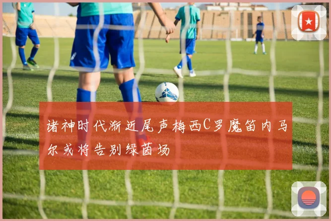 诸神时代渐近尾声梅西C罗魔笛内马尔或将告别绿茵场
