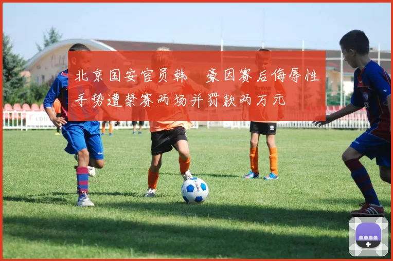 北京国安官员韩瑀豪因赛后侮辱性手势遭禁赛两场并罚款两万元