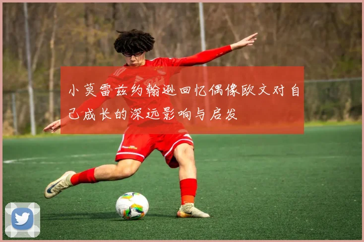 小莫雷兹约翰逊回忆偶像欧文对自己成长的深远影响与启发