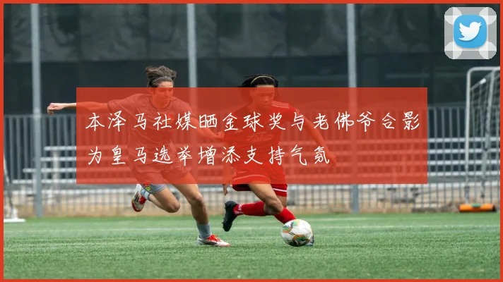 本泽马社媒晒金球奖与老佛爷合影为皇马选举增添支持气氛