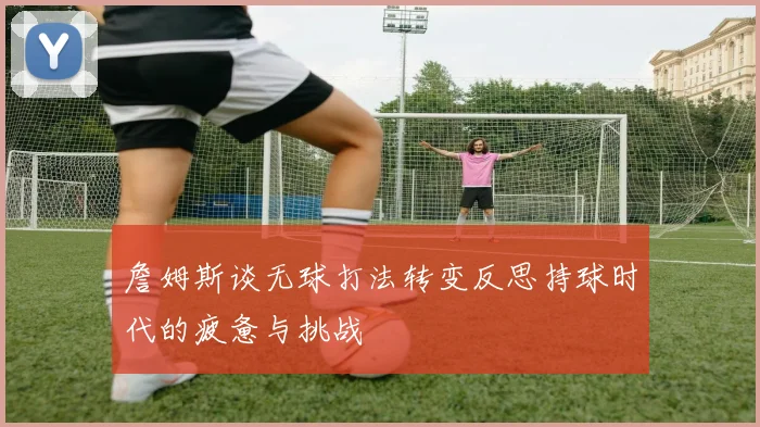詹姆斯谈无球打法转变反思持球时代的疲惫与挑战