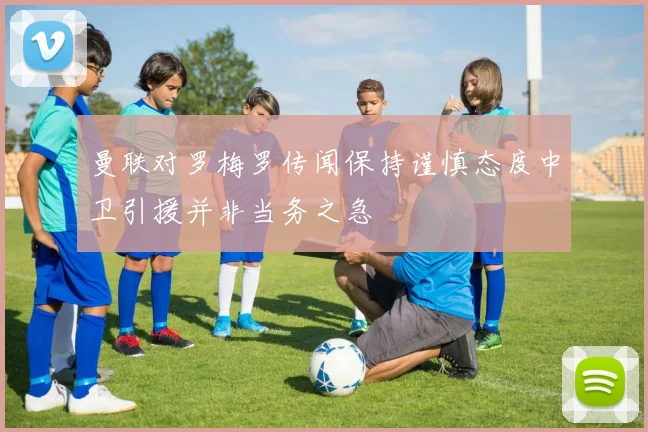曼联对罗梅罗传闻保持谨慎态度中卫引援并非当务之急