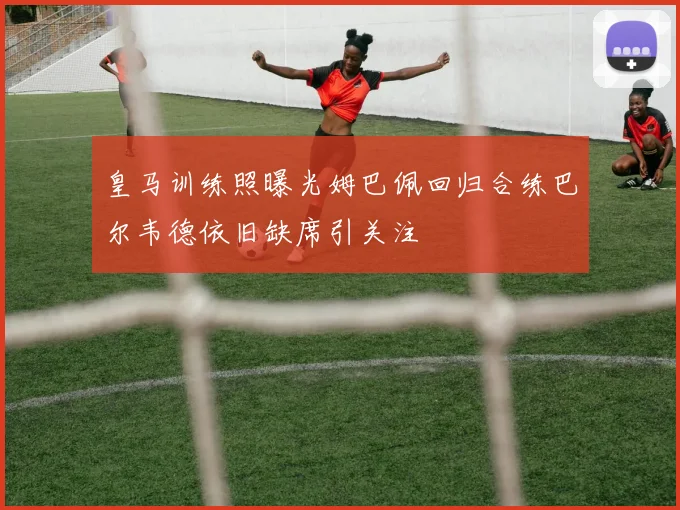 皇马训练照曝光姆巴佩回归合练巴尔韦德依旧缺席引关注