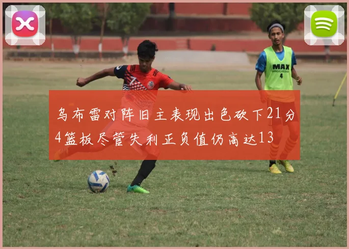 乌布雷对阵旧主表现出色砍下21分4篮板尽管失利正负值仍高达13