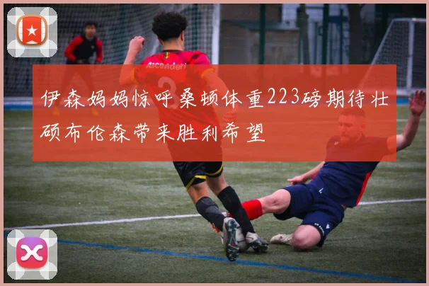 伊森妈妈惊呼桑顿体重223磅期待壮硕布伦森带来胜利希望