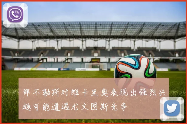那不勒斯对维卡里奥表现出强烈兴趣可能遭遇尤文图斯竞争