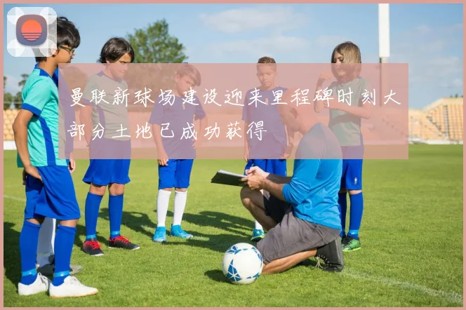 曼联新球场建设迎来里程碑时刻大部分土地已成功获得