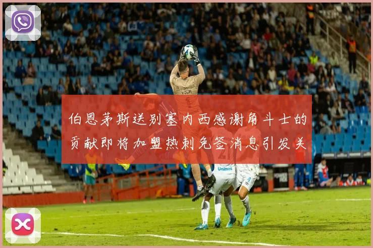 伯恩茅斯送别塞内西感谢角斗士的贡献即将加盟热刺免签消息引发关注