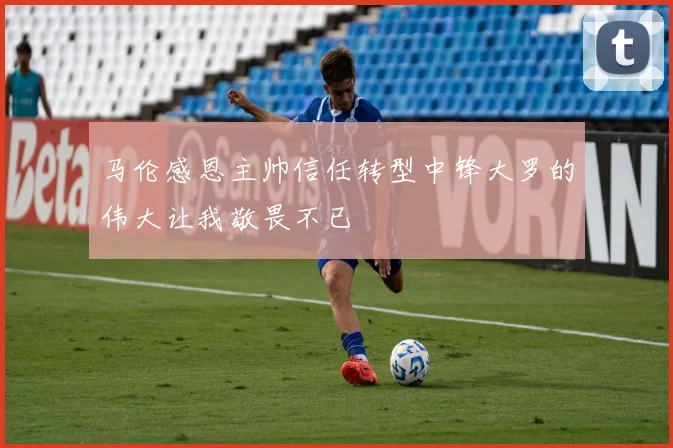马伦感恩主帅信任转型中锋大罗的伟大让我敬畏不已
