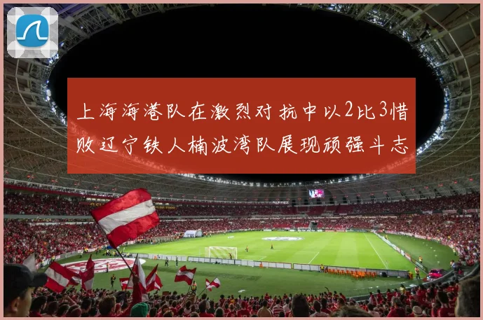 上海海港队在激烈对抗中以2比3惜败辽宁铁人楠波湾队展现顽强斗志