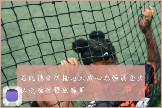 恩比德分析抢七大战心态强调全力以赴面对强敌绿军