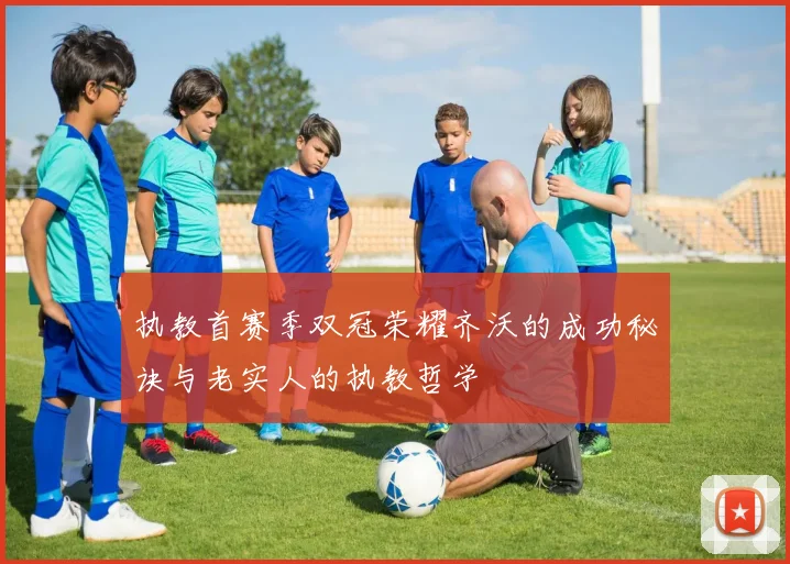 执教首赛季双冠荣耀齐沃的成功秘诀与老实人的执教哲学