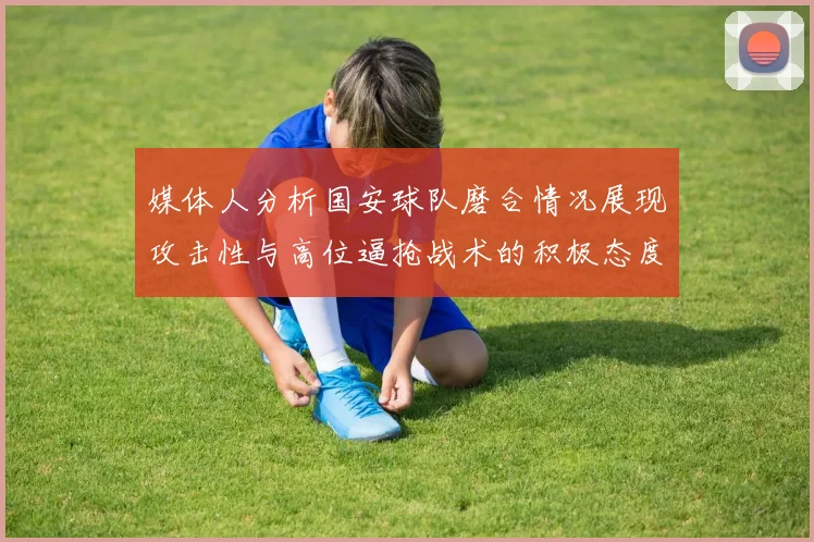 媒体人分析国安球队磨合情况展现攻击性与高位逼抢战术的积极态度