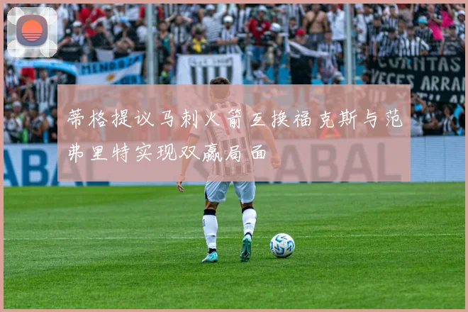 蒂格提议马刺火箭互换福克斯与范弗里特实现双赢局面