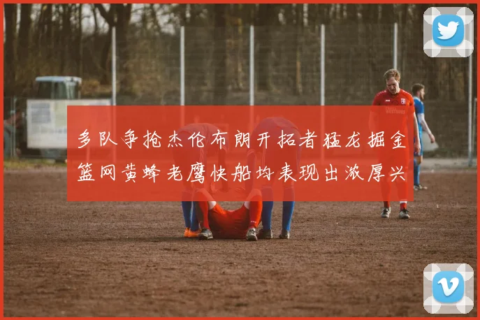 多队争抢杰伦布朗开拓者猛龙掘金篮网黄蜂老鹰快船均表现出浓厚兴趣