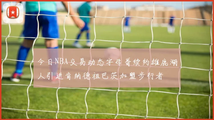今日NBA交易动态字母哥续约雄鹿湖人引进肯纳德祖巴茨加盟步行者