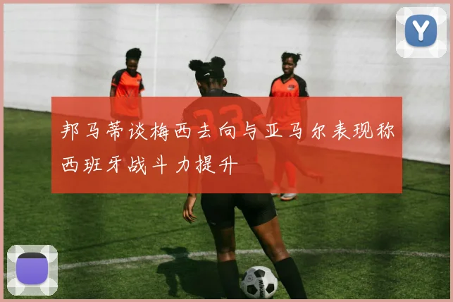 邦马蒂谈梅西去向与亚马尔表现称西班牙战斗力提升