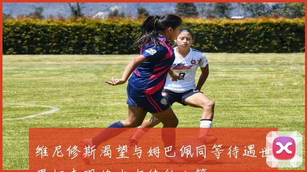 维尼修斯渴望与姆巴佩同等待遇世界杯表现将左右续约决策