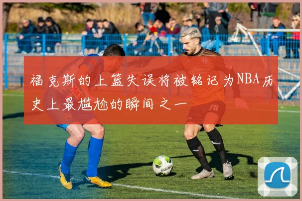 福克斯的上篮失误将被铭记为NBA历史上最尴尬的瞬间之一