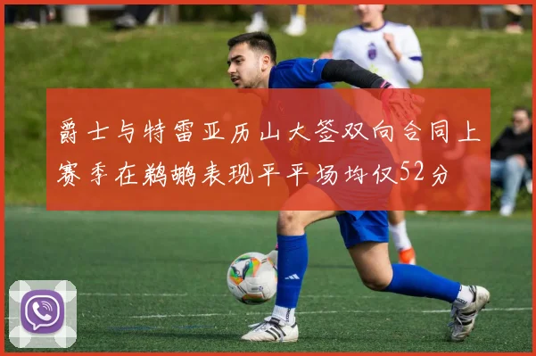 爵士与特雷亚历山大签双向合同上赛季在鹈鹕表现平平场均仅52分