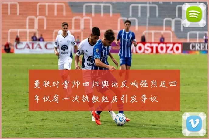 曼联对索帅回归舆论反响强烈近四年仅有一次执教经历引发争议