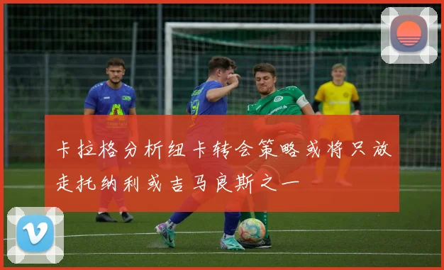 卡拉格分析纽卡转会策略或将只放走托纳利或吉马良斯之一