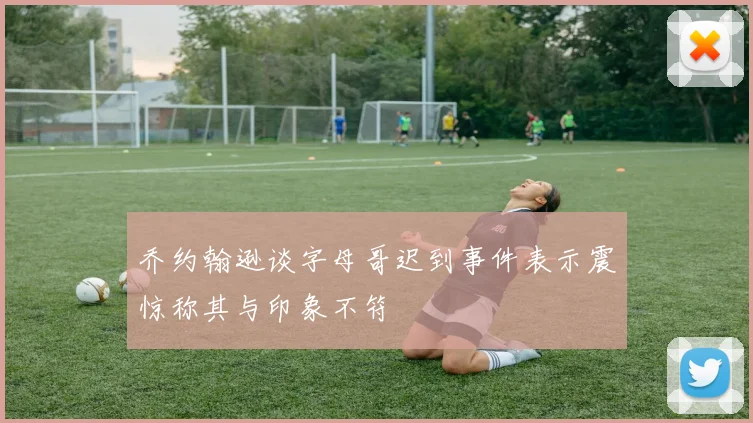 乔约翰逊谈字母哥迟到事件表示震惊称其与印象不符