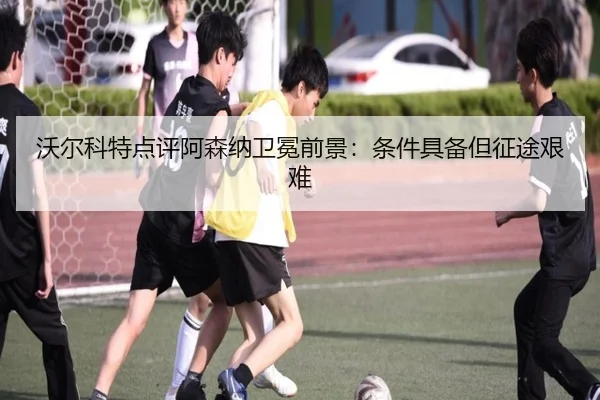 沃尔科特点评阿森纳卫冕前景：条件具备但征途艰难
